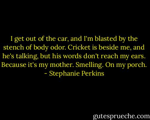 I get out of the car, and I'm blasted by the stench of body odor. Cricket is beside me, and he's talking, but his words don't reach my ears.<br />Because it's my mother.<br />Smelling.<br />On my porch. - Stephanie Perkins