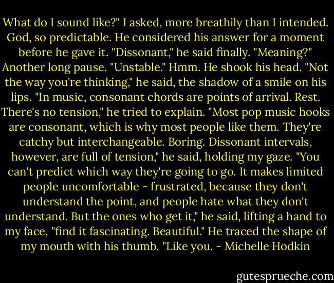 What do I sound like?" I asked, more breathily than I intended. God, so predictable.<br />He considered his answer for a moment before he gave it. "Dissonant," he said finally.<br />"Meaning?"<br />Another long pause. "Unstable."<br />Hmm.<br />He shook his head. "Not the way you're thinking," he said, the shadow of a smile on his lips. "In music, consonant chords are points of arrival. Rest. There's no tension," he tried to explain. "Most pop music hooks are consonant, which is why most people like them. They're catchy but interchangeable. Boring. Dissonant intervals, however, are full of tension," he said, holding my gaze. "You can't predict which way they're going to go. It makes limited people uncomfortable - frustrated, because they don't understand the point, and people hate what they don't understand. But the ones who get it," he said, lifting a hand to my face, "find it fascinating. Beautiful." He traced the shape of my mouth with his thumb. "Like you. - Michelle Hodkin