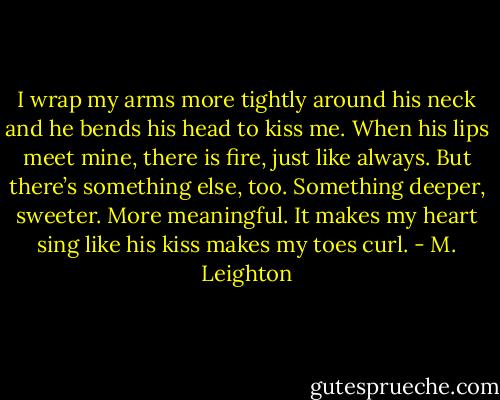 I wrap my arms more tightly around his neck and he bends his head to kiss me. When his lips meet mine, there is fire, just like always. But there’s something else, too. Something deeper, sweeter. More meaningful. It makes my heart sing like his kiss makes my toes curl. - M. Leighton