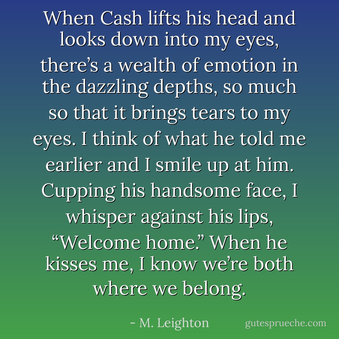 When Cash lifts his head and looks down into my eyes, there’s a wealth of emotion in the dazzling depths, so much so that it brings tears to my eyes. I think of what he told me earlier and I smile up at him. Cupping his handsome face, I whisper against his lips, “Welcome home.”<br />When he kisses me, I know we’re both where we belong. - M. Leighton