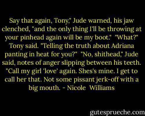 Say that again, Tony," Jude warned, his jaw clenched, "and the only thing I'll be throwing at your pinhead again will be my boot."<br /> "What?" Tony said. "Telling the truth about Adriana panting in heat for you?"<br /> "No, shithead," Jude said, notes of anger slipping between his teeth. "Call my girl 'love' again. Shes's mine. I get to call her that. Not some pissant jerk-off with a big mouth. - Nicole  Williams