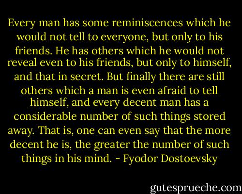 Every man has some reminiscences which he would not tell to everyone, but only to his friends. He has others which he would not reveal even to his friends, but only to himself, and that in secret. But finally there are still others which a man is even afraid to tell himself, and every decent man has a considerable number of such things stored away. That is, one can even say that the more decent he is, the greater the number of such things in his mind. - Fyodor Dostoevsky