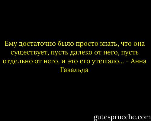 Ему достаточно было просто знать, что она существует, пусть далеко от него, пусть отдельно от него, и это его утешало... - Анна Гавальда