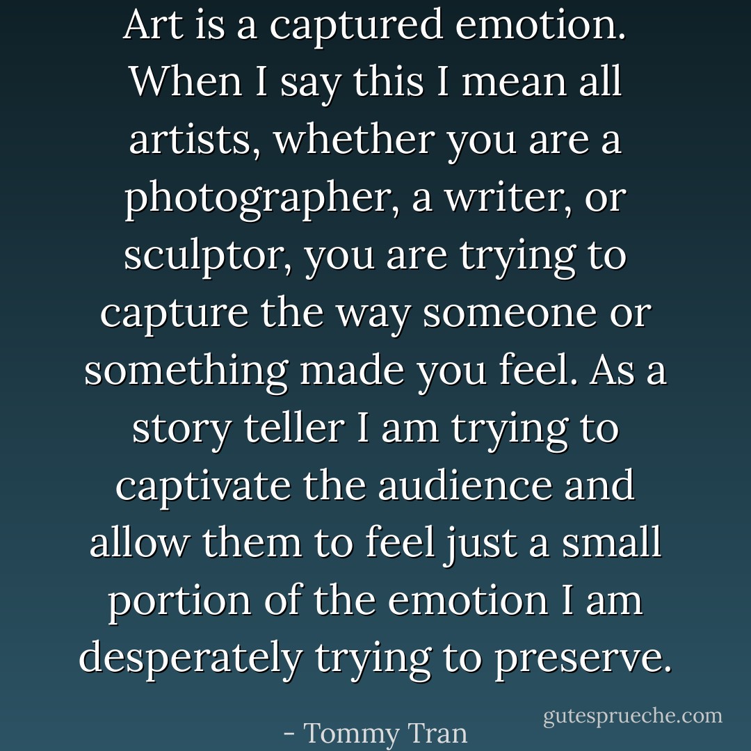 Art is a captured emotion. When I say this I mean all artists, whether you are a photographer, a writer, or sculptor, you are trying to capture the way someone or something made you feel. As a story teller I am trying to captivate the audience and allow them to feel just a small portion of the emotion I am desperately trying to preserve. - Tommy Tran