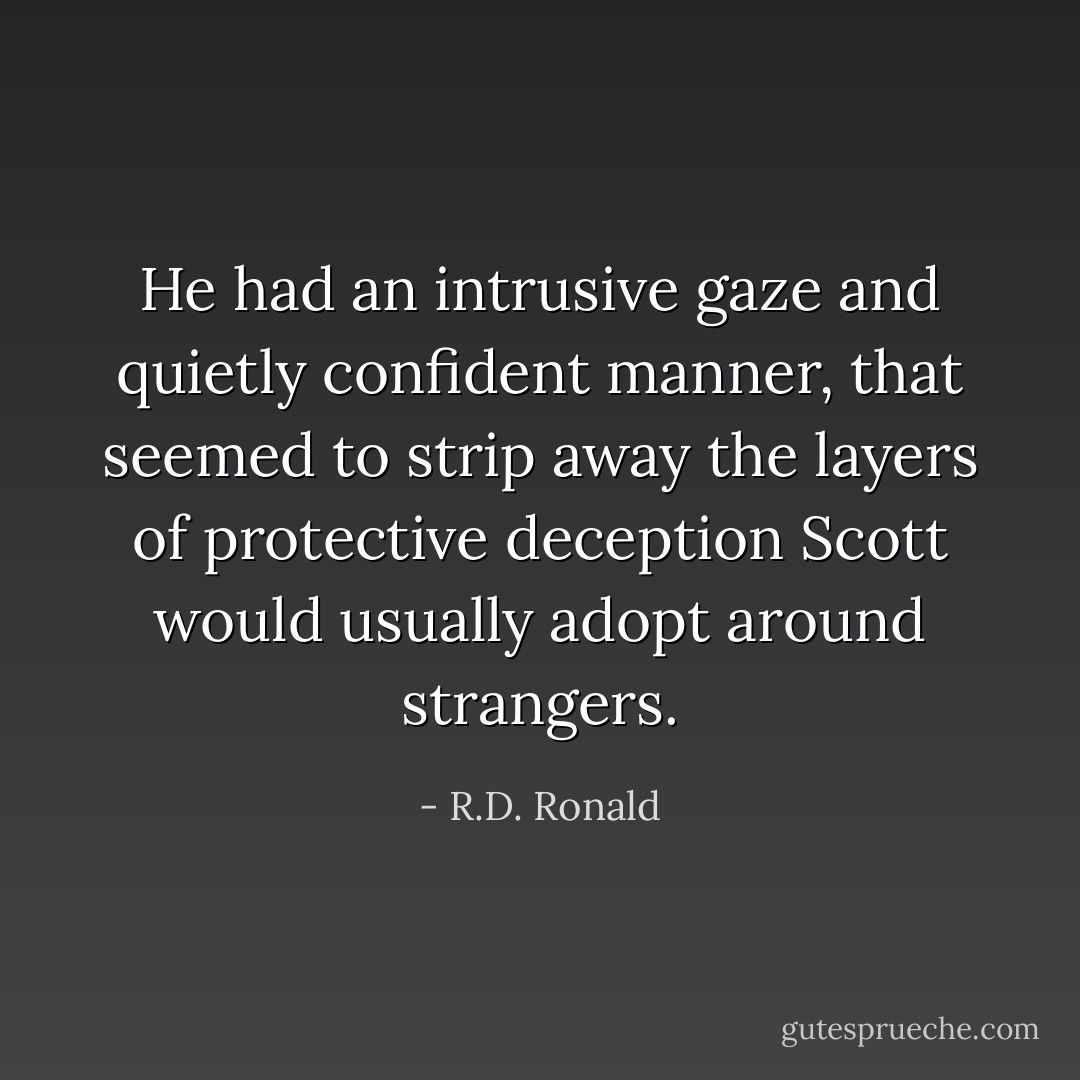 He had an intrusive gaze and quietly confident manner, that seemed to strip away the layers of protective deception Scott would usually adopt around strangers. - R.D. Ronald