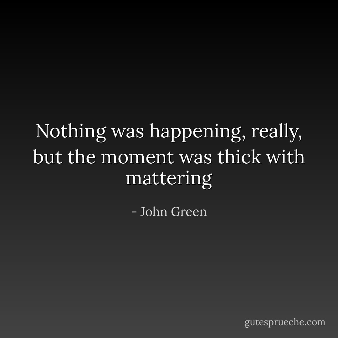Nothing was happening, really, but the moment was thick with mattering - John Green
