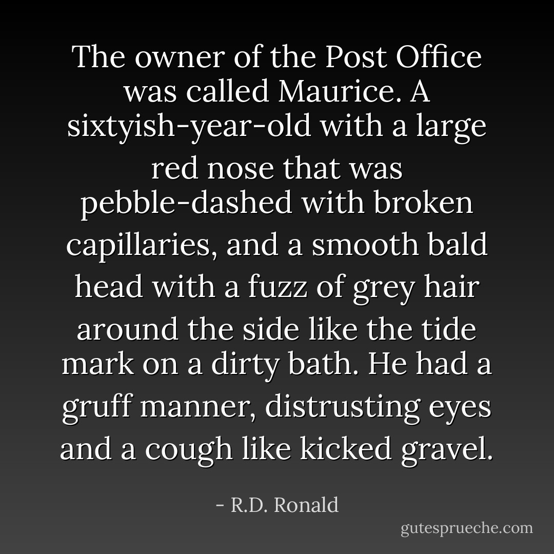 The owner of the Post Office was called Maurice. A sixtyish-year-old with a large red nose that was pebble-dashed with broken capillaries, and a smooth bald head with a fuzz of grey hair around the side like the tide mark on a dirty bath. He had a gruff manner, distrusting eyes and a cough like kicked gravel. - R.D. Ronald