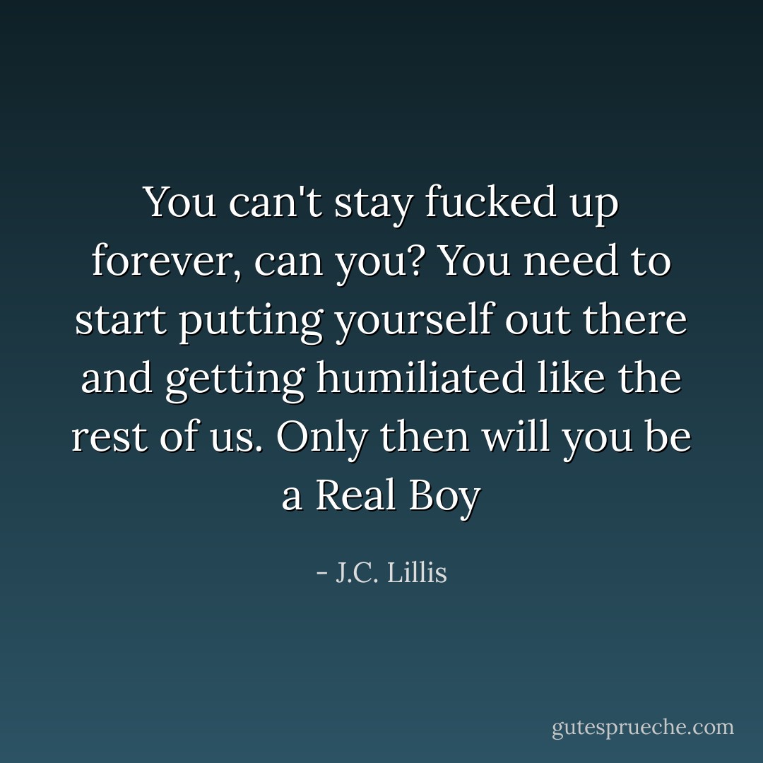 You can't stay fucked up forever, can you? You need to start putting yourself out there and getting humiliated like the rest of us. Only then will you be a Real Boy - J.C. Lillis