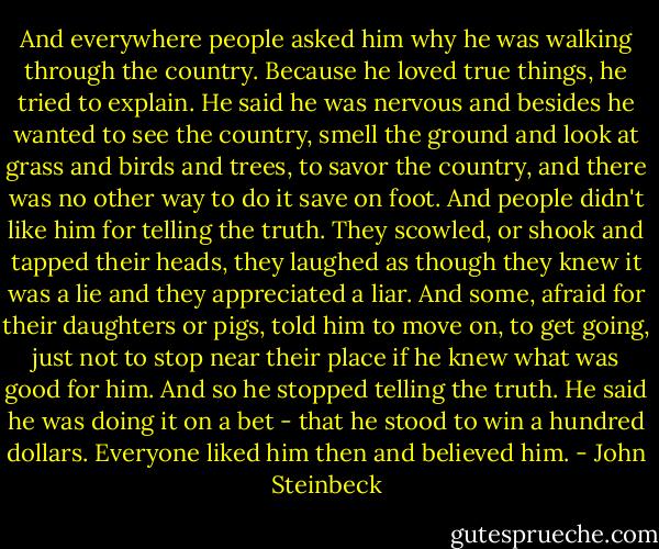 And everywhere people asked him why he was walking through the country.<br />Because he loved true things, he tried to explain. He said he was nervous and besides he wanted to see the country, smell the ground and look at grass and birds and trees, to savor the country, and there was no other way to do it save on foot. And people didn't like him for telling the truth. They scowled, or shook and tapped their heads, they laughed as though they knew it was a lie and they appreciated a liar. And some, afraid for their daughters or pigs, told him to move on, to get going, just not to stop near their place if he knew what was good for him.<br />And so he stopped telling the truth. He said he was doing it on a bet - that he stood to win a hundred dollars. Everyone liked him then and believed him. - John Steinbeck