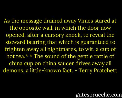 As the message drained away Vimes stared at the opposite wall, in which the door now opened, after a cursory knock, to reveal the steward bearing that which is guaranteed to frighten away all nightmares, to wit, a cup of hot tea.*<br />* The sound of the gentle rattle of china cup on china saucer drives away all demons, a little-known fact. - Terry Pratchett