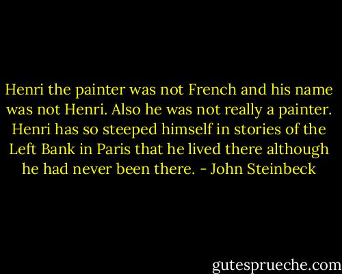 Henri the painter was not French and his name was not Henri. Also he was not really a painter. Henri has so steeped himself in stories of the Left Bank in Paris that he lived there although he had never been there. - John Steinbeck