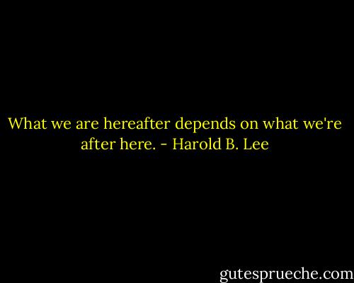 What we are hereafter depends on what we're after here. - Harold B. Lee