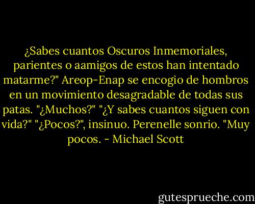 ¿Sabes cuantos Oscuros Inmemoriales, parientes o aamigos de estos han intentado matarme?"<br />Areop-Enap se encogio de hombros en un movimiento desagradable de todas sus patas.<br />"¿Muchos?"<br />"¿Y sabes cuantos siguen con vida?"<br />"¿Pocos?", insinuo.<br />Perenelle sonrio. "Muy pocos. - Michael Scott