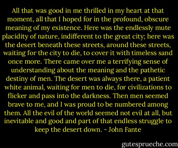 All that was good in me thrilled in my heart at that moment, all that I hoped for in the profound, obscure meaning of my existence. Here was the endlessly mute placidity of nature, indifferent to the great city; here was the desert beneath these streets, around these streets, waiting for the city to die, to cover it with timeless sand once more. There came over me a terrifying sense of understanding about the meaning and the pathetic destiny of men. The desert was always there, a patient white animal, waiting for men to die, for civilizations to flicker and pass into the darkness. Then men seemed brave to me, and I was proud to be numbered among them. All the evil of the world seemed not evil at all, but inevitable and good and part of that endless struggle to keep the desert down. - John Fante