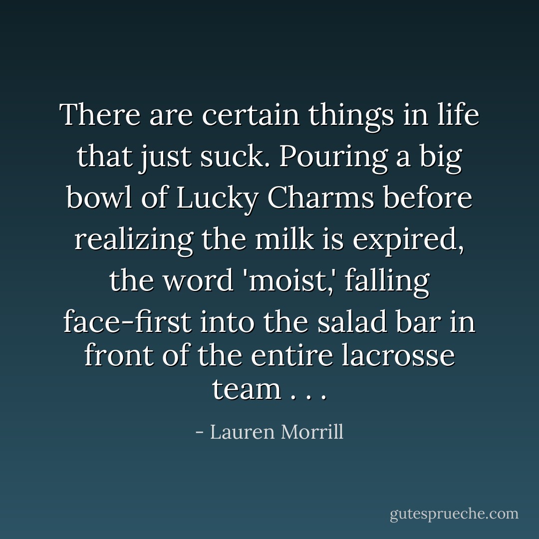 There are certain things in life that just suck. Pouring a big bowl of Lucky Charms before realizing the milk is expired, the word 'moist,' falling face-first into the salad bar in front of the entire lacrosse team . . . - Lauren Morrill