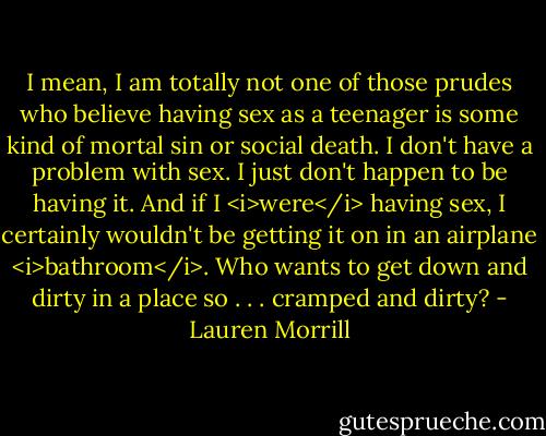 I mean, I am totally not one of those prudes who believe having sex as a teenager is some kind of mortal sin or social death. I don't have a problem with sex. I just don't happen to be having it. And if I <i>were</i> having sex, I certainly wouldn't be getting it on in an airplane <i>bathroom</i>. Who wants to get down and dirty in a place so . . . cramped and dirty? - Lauren Morrill