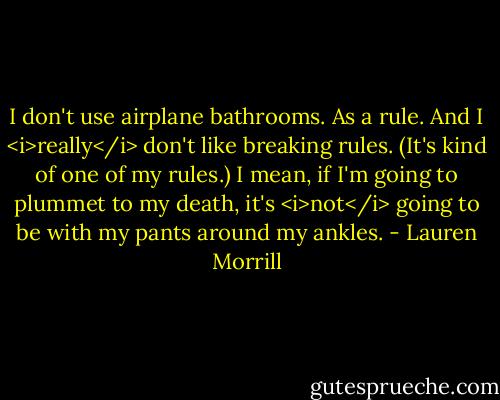 I don't use airplane bathrooms. As a rule. And I <i>really</i> don't like breaking rules. (It's kind of one of my rules.) I mean, if I'm going to plummet to my death, it's <i>not</i> going to be with my pants around my ankles. - Lauren Morrill