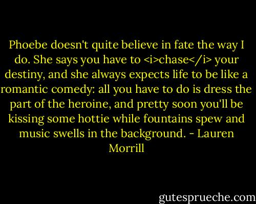 Phoebe doesn't quite believe in fate the way I do. She says you have to <i>chase</i> your destiny, and she always expects life to be like a romantic comedy: all you have to do is dress the part of the heroine, and pretty soon you'll be kissing some hottie while fountains spew and music swells in the background. - Lauren Morrill