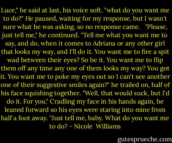 Luce," he said at last, his voice soft. "what do you want me to do?" He paused, waiting for my response, but I wasn't sure what he was asking, so no response came. <br /> "Please, just tell me," he continued. "Tell me what you want me to say, and do, when it comes to Adriana or any other girl that looks my way, and I'll do it. You want me to fire a spit wad between their eyes? So be it. You want me to flip them off any time any one of them looks my way? You got it. You want me to poke my eyes out so I can't see another one of their suggestive smiles again?" he trailed on, half of his face squishing together. "Well, that would suck, but I'd do it. For you." Cradling my face in his hands again, he leaned forward so his eyes were staring into mine from half a foot away. "Just tell me, baby. What do you want me to do? - Nicole  Williams