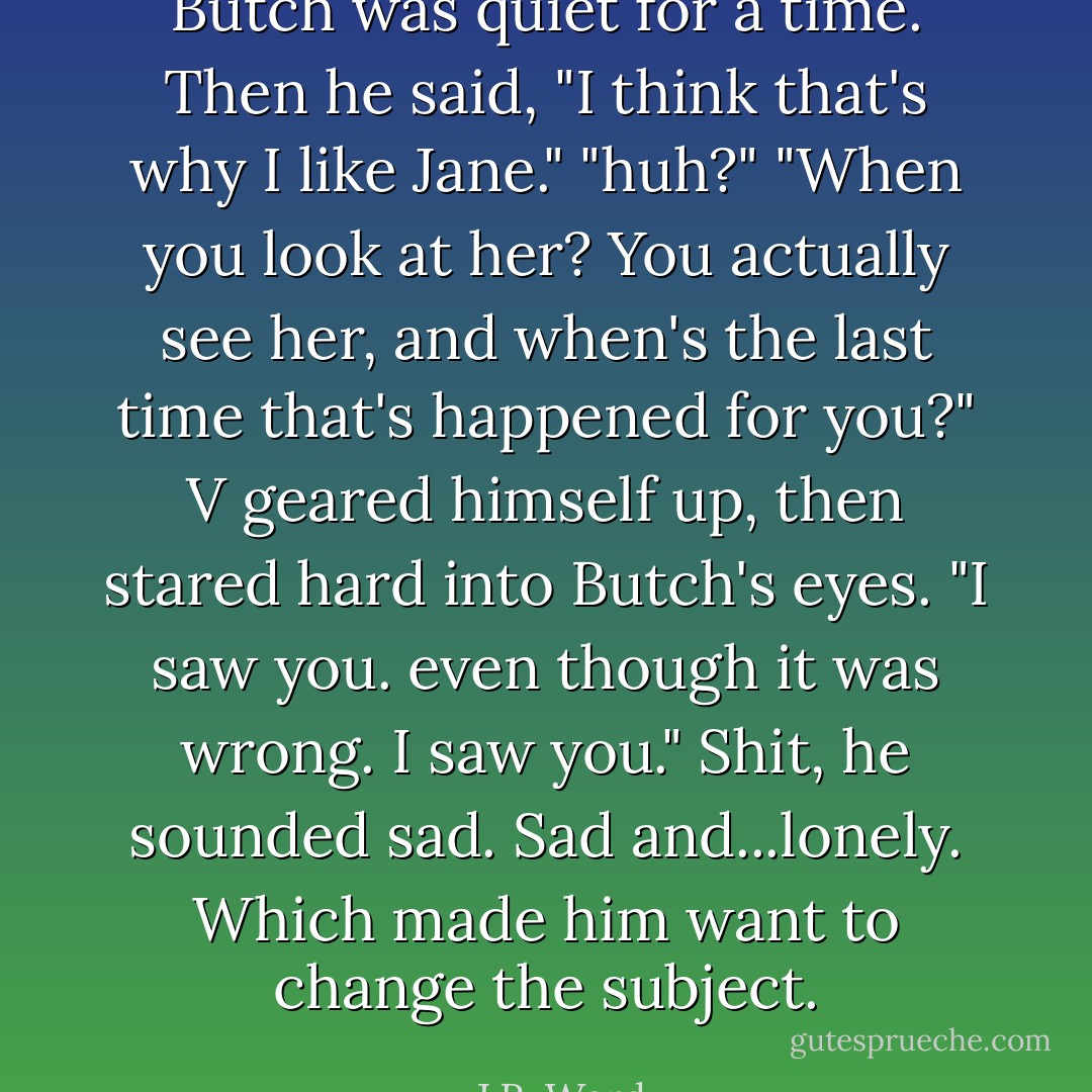 Butch was quiet for a time. Then he said, "I think that's why I like Jane."<br />"huh?"<br />"When you look at her? You actually see her, and when's the last time that's happened for you?"<br />V geared himself up, then stared hard into Butch's eyes. "I saw you. even though it was wrong. I saw you."<br />Shit, he sounded sad. Sad and...lonely. Which made him want to change the subject. - J.R. Ward