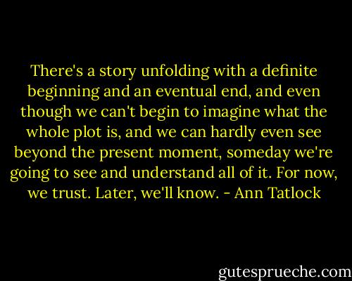 There's a story unfolding with a definite beginning and an eventual end, and even though we can't begin to imagine what the whole plot is, and we can hardly even see beyond the present moment, someday we're going to see and understand all of it. For now, we trust. Later, we'll know. - Ann Tatlock