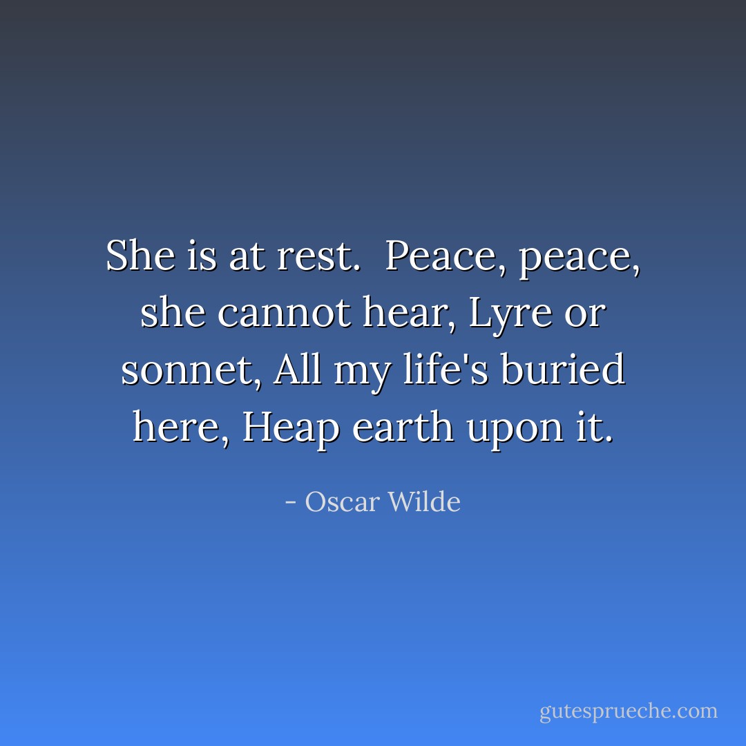 She is at rest.<br /><br />Peace, peace, she cannot hear,<br />Lyre or sonnet,<br />All my life's buried here,<br />Heap earth upon it. - Oscar Wilde