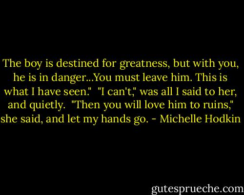 The boy is destined for greatness, but with you, he is in danger...You must leave him. This is what I have seen."<br /><br />"I can't," was all I said to her, and quietly.<br /><br />"Then you will love him to ruins," she said, and let my hands go. - Michelle Hodkin