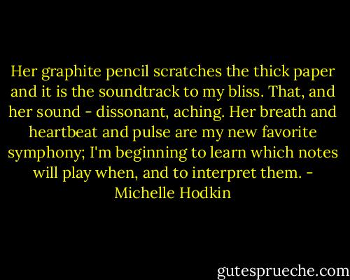 Her graphite pencil scratches the thick paper and it is the soundtrack to my bliss. That, and her sound - dissonant, aching. Her breath and heartbeat and pulse are my new favorite symphony; I'm beginning to learn which notes will play when, and to interpret them. - Michelle Hodkin