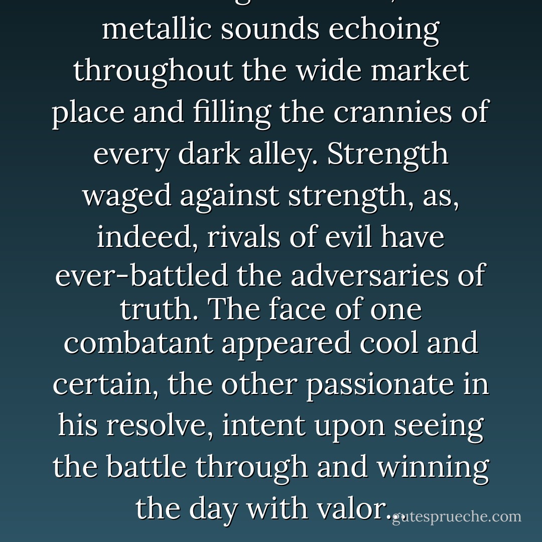 Sword rang on sword, the metallic sounds echoing throughout the wide market place and filling the crannies of every dark alley. Strength waged against strength, as, indeed, rivals of evil have ever-battled the adversaries of truth. The face of one combatant appeared cool and certain, the other passionate in his resolve, intent upon seeing the battle through and winning the day with valor... - Alicia A. Willis