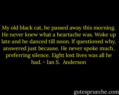 My old black cat, he passed away this morning. He never knew what a heartache was. Woke up late and he danced till noon. If questioned why, answered just because. He never spoke much, preferring silence. Eight lost lives was all he had. - Ian S.  Anderson