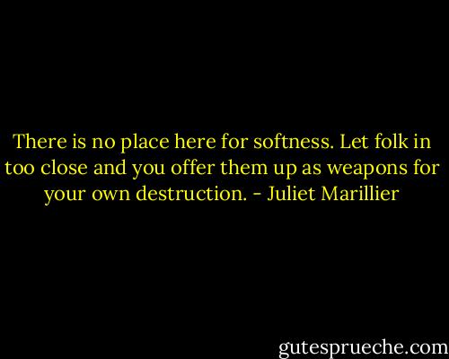 There is no place here for softness. Let folk in too close and you offer them up as weapons for your own destruction. - Juliet Marillier