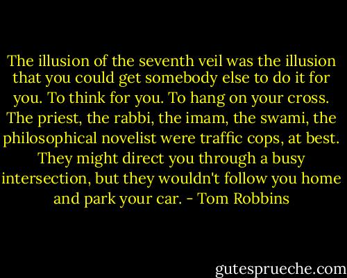 The illusion of the seventh veil was the illusion that you could get somebody else to do it for you. To think for you. To hang on your cross. The priest, the rabbi, the imam, the swami, the philosophical novelist were traffic cops, at best. They might direct you through a busy intersection, but they wouldn't follow you home and park your car. - Tom Robbins
