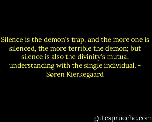 Silence is the demon's trap, and the more one is silenced, the more terrible the demon; but silence is also the divinity's mutual understanding with the single individual. - Søren Kierkegaard