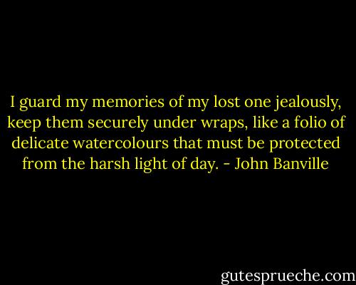 I guard my memories of my lost one jealously, keep them securely under wraps, like a folio of delicate watercolours that must be protected from the harsh light of day. - John Banville