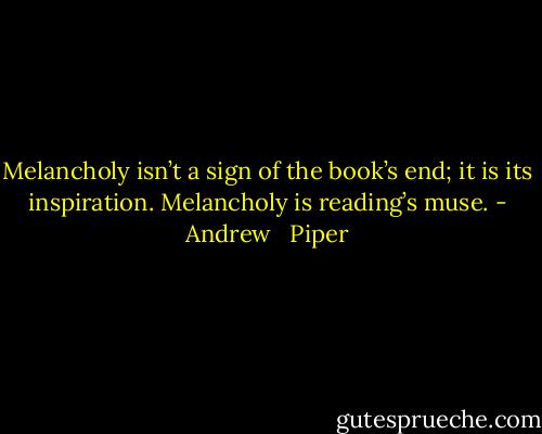 Melancholy isn’t a sign of the book’s end; it is its inspiration. Melancholy is reading’s muse. - Andrew   Piper