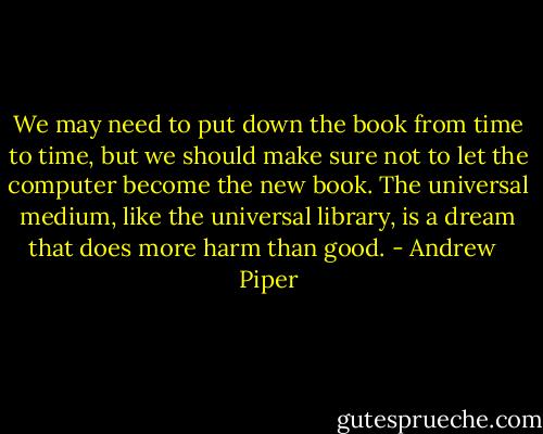 We may need to put down the book from time to time, but we should make sure not to let the computer become the new book. The universal medium, like the universal library, is a dream that does more harm than good. - Andrew   Piper