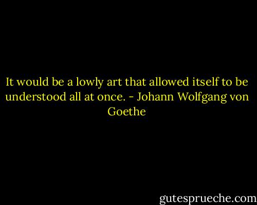 It would be a lowly art that allowed itself to be understood all at once. - Johann Wolfgang von Goethe