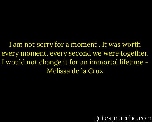I am not sorry for a moment . It was worth every moment, every second we were together. I would not change it for an immortal lifetime - Melissa de la Cruz