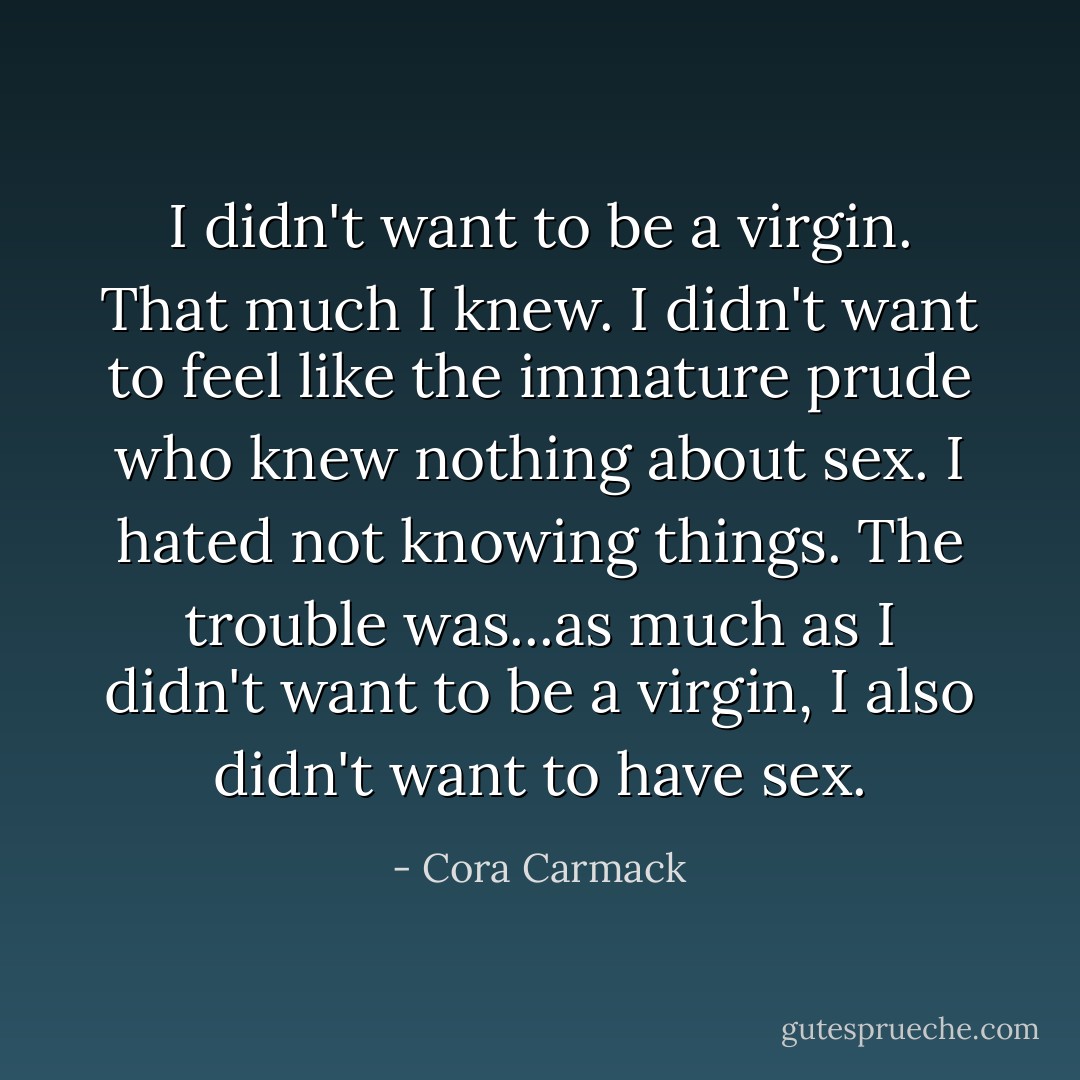 I didn't want to be a virgin. That much I knew. I didn't want to feel like the immature prude who knew nothing about sex. I hated not knowing things. The trouble was...as much as I didn't want to be a virgin, I also didn't want to have sex. - Cora Carmack