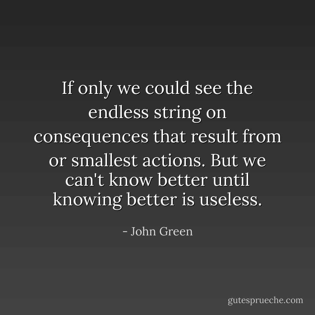 If only we could see the endless string on consequences that result from or smallest actions. But we can't know better until knowing better is useless. - John Green