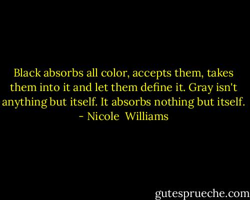 Black absorbs all color, accepts them, takes them into it and let them define it. Gray isn't anything but itself. It absorbs nothing but itself. - Nicole  Williams