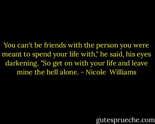 You can't be friends with the person you were meant to spend your life with," he said, his eyes darkening. "So get on with your life and leave mine the hell alone. - Nicole  Williams