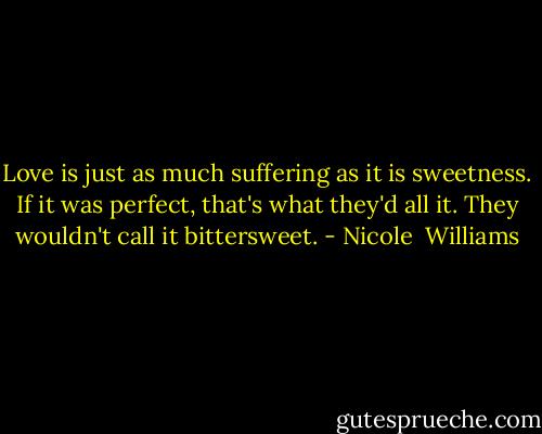 Love is just as much suffering as it is sweetness. If it was perfect, that's what they'd all it. They wouldn't call it bittersweet. - Nicole  Williams