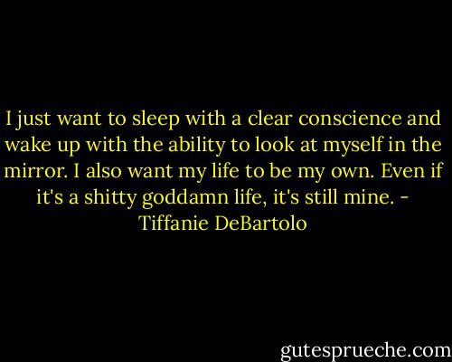 I just want to sleep with a clear conscience and wake up with the ability to look at myself in the mirror. I also want my life to be my own. Even if it's a shitty goddamn life, it's still mine. - Tiffanie DeBartolo