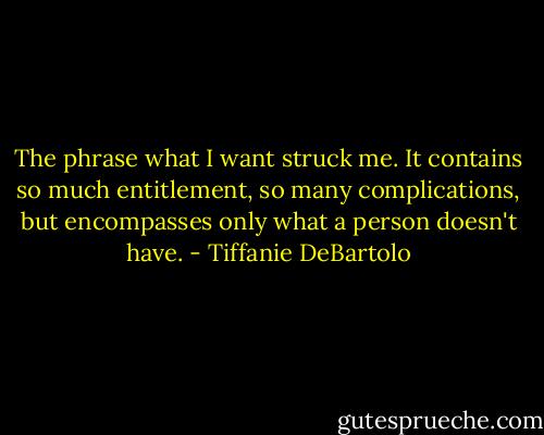 The phrase what I want struck me. It contains so much entitlement, so many complications, but encompasses only what a person doesn't have. - Tiffanie DeBartolo