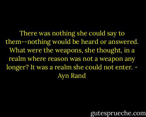 There was nothing she could say to them--nothing would be heard or answered. What were the weapons, she thought, in a realm where reason was not a weapon any longer? It was a realm she could not enter. - Ayn Rand