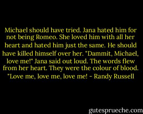Michael should have tried. Jana hated him for not being Romeo. She loved him with all her heart and hated him just the same. He should have killed himself over her.<br />"Dammit, Michael, love me!" Jana said out loud. The words flew from her heart. They were the colour of blood. "Love me, love me, love me! - Randy Russell
