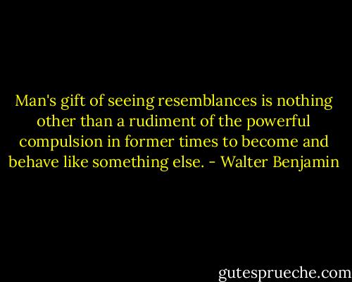 Man's gift of seeing resemblances is nothing other than a rudiment of the powerful compulsion in former times to become and behave like something else. - Walter Benjamin