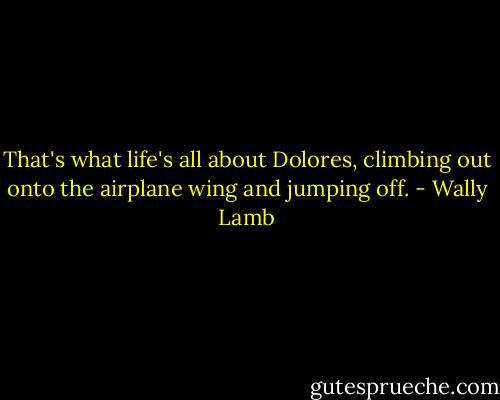 That's what life's all about Dolores, climbing out onto the airplane wing and jumping off. - Wally Lamb