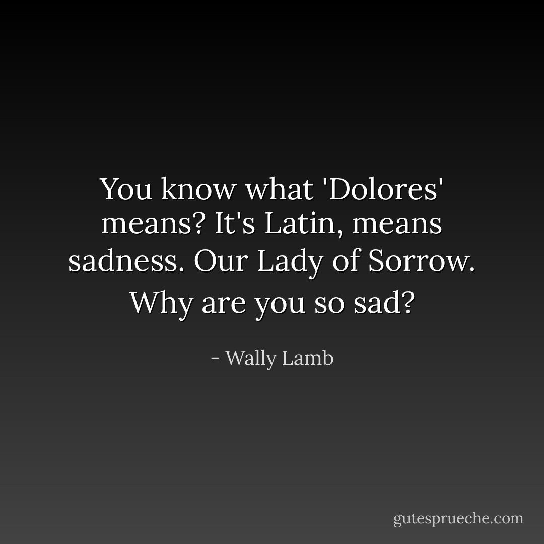 You know what 'Dolores' means? It's Latin, means sadness. Our Lady of Sorrow. Why are you so sad? - Wally Lamb
